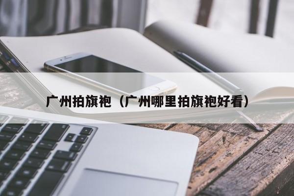 广州拍旗袍（广州哪里拍旗袍好看）