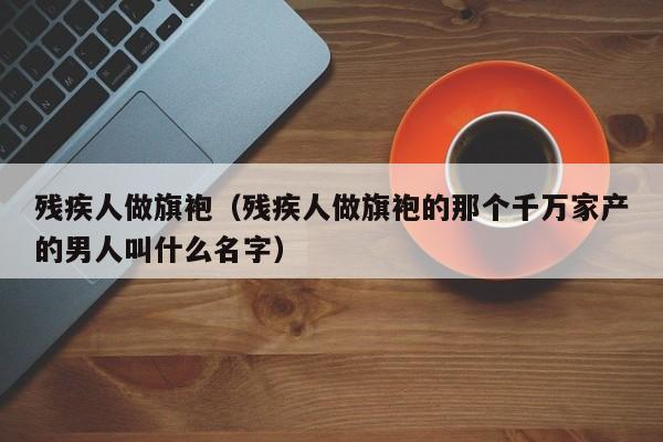 残疾人做旗袍（残疾人做旗袍的那个千万家产的男人叫什么名字）