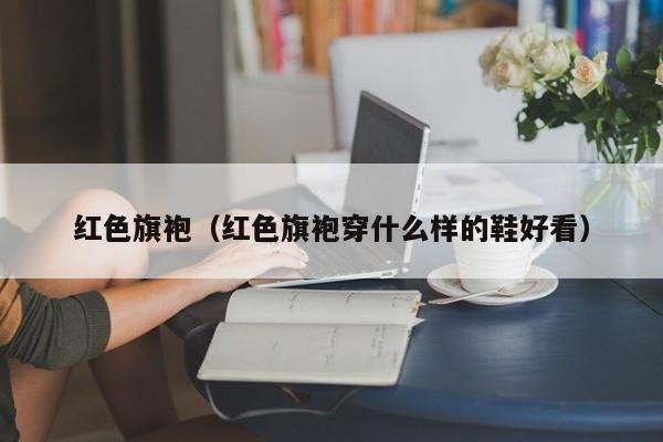 红色旗袍（红色旗袍穿什么样的鞋好看）