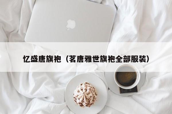 忆盛唐旗袍（茗唐雅世旗袍全部服装）