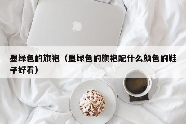 墨绿色的旗袍（墨绿色的旗袍配什么颜色的鞋子好看）