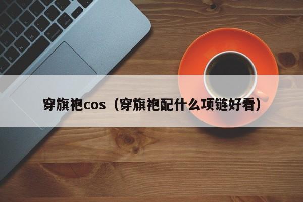 穿旗袍cos（穿旗袍配什么项链好看）