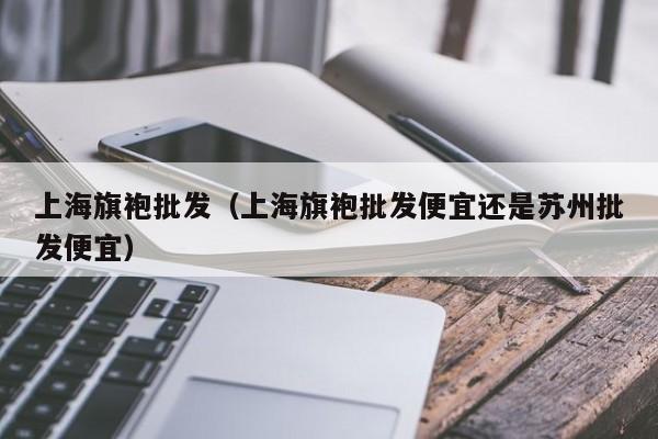 上海旗袍批发（上海旗袍批发便宜还是苏州批发便宜）