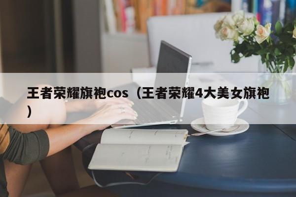 王者荣耀旗袍cos（王者荣耀4大美女旗袍）