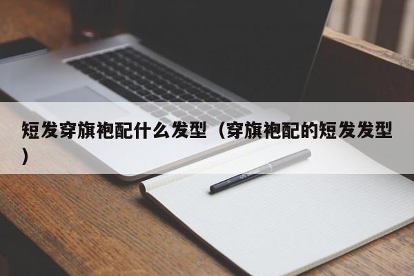 短发穿旗袍配什么发型（穿旗袍配的短发发型）