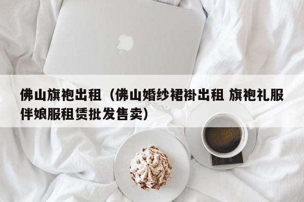 佛山旗袍出租（佛山婚纱裙褂出租 旗袍礼服伴娘服租赁批发售卖）