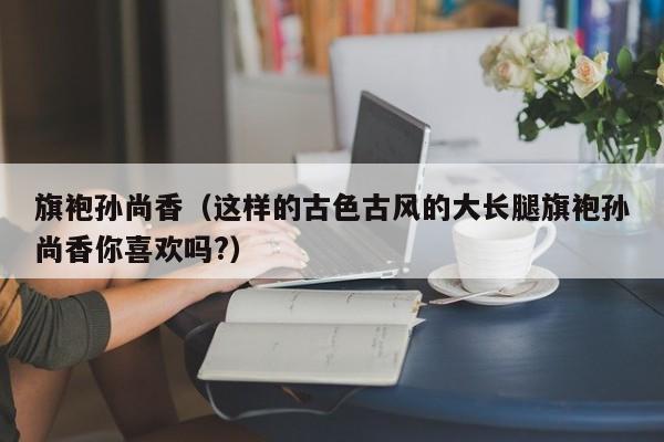 旗袍孙尚香（这样的古色古风的大长腿旗袍孙尚香你喜欢吗?）