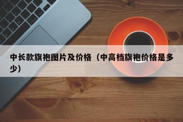 中长款旗袍图片及价格（中高档旗袍价格是多少）