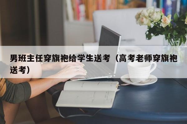 男班主任穿旗袍给学生送考（高考老师穿旗袍送考）