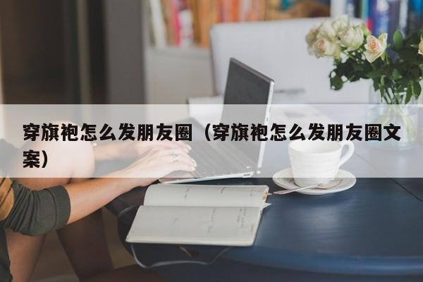 穿旗袍怎么发朋友圈（穿旗袍怎么发朋友圈文案）