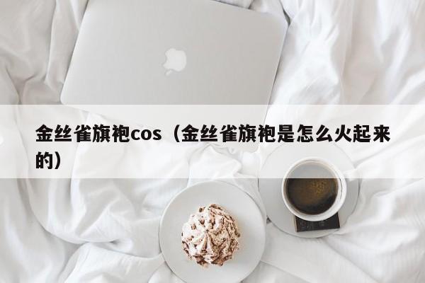 金丝雀旗袍cos（金丝雀旗袍是怎么火起来的）