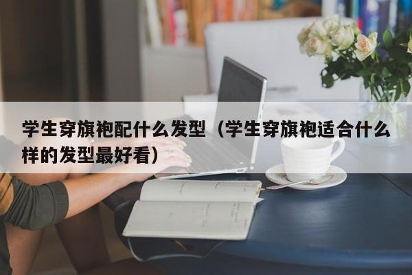 学生穿旗袍配什么发型（学生穿旗袍适合什么样的发型最好看）