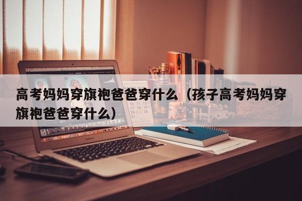 高考妈妈穿旗袍爸爸穿什么（孩子高考妈妈穿旗袍爸爸穿什么）