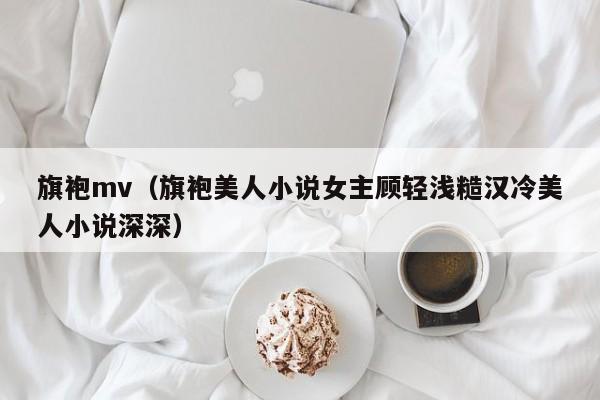 旗袍mv（旗袍美人小说女主顾轻浅糙汉冷美人小说深深）