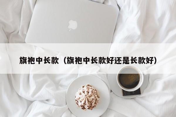 旗袍中长款（旗袍中长款好还是长款好）