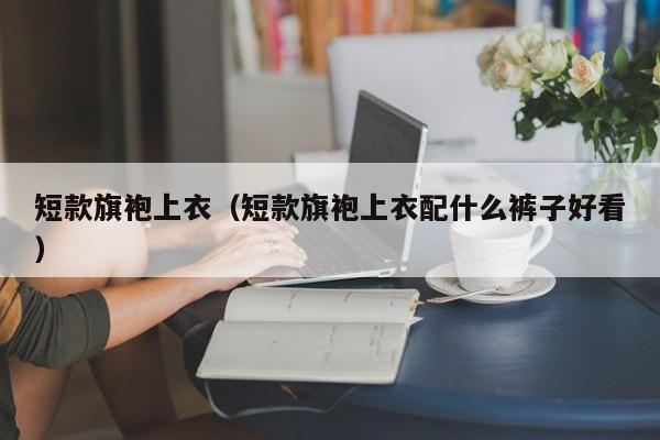 短款旗袍上衣（短款旗袍上衣配什么裤子好看）