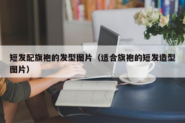 短发配旗袍的发型图片（适合旗袍的短发造型图片）