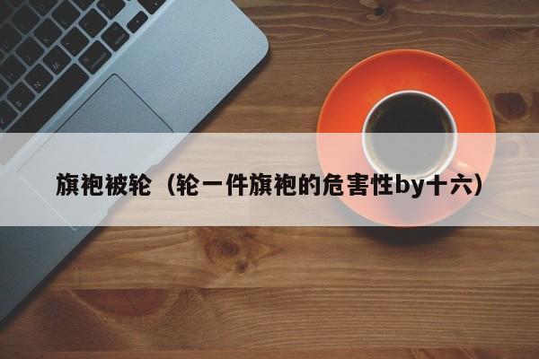 旗袍被轮（轮一件旗袍的危害性by十六）