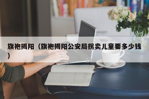 旗袍揭阳（旗袍揭阳公安局拐卖儿童要多少钱）