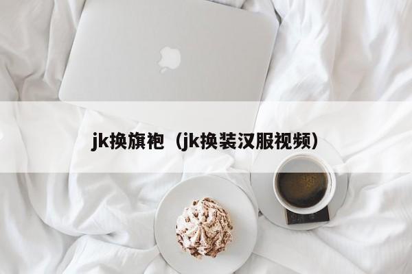 jk换旗袍（jk换装汉服视频）