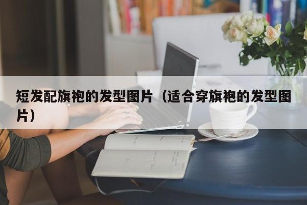 短发配旗袍的发型图片（适合穿旗袍的发型图片）