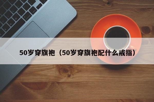 50岁穿旗袍（50岁穿旗袍配什么戒指）