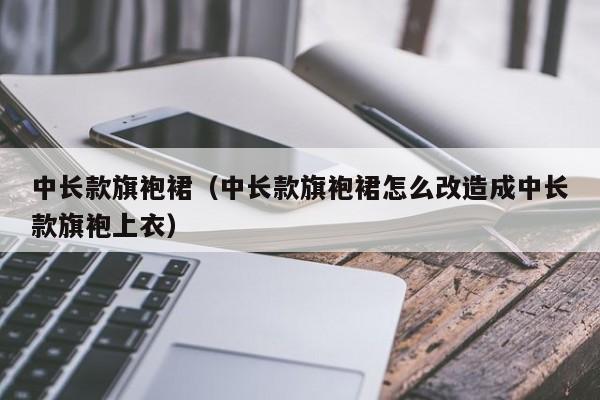 中长款旗袍裙（中长款旗袍裙怎么改造成中长款旗袍上衣）