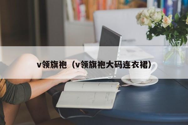 v领旗袍（v领旗袍大码连衣裙）