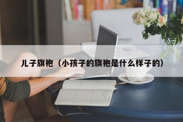 儿子旗袍（小孩子的旗袍是什么样子的）