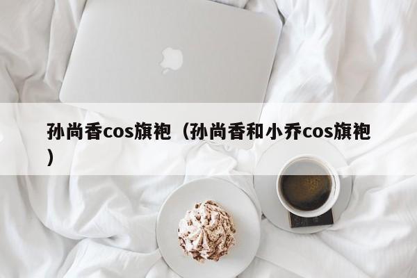 孙尚香cos旗袍（孙尚香和小乔cos旗袍）