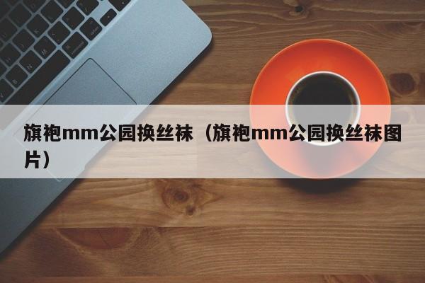 旗袍mm公园换丝袜（旗袍mm公园换丝袜图片）