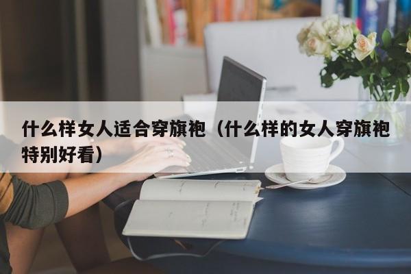 什么样女人适合穿旗袍（什么样的女人穿旗袍特别好看）