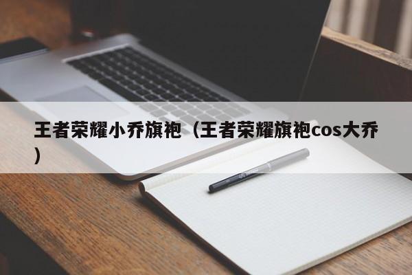 王者荣耀小乔旗袍（王者荣耀旗袍cos大乔）