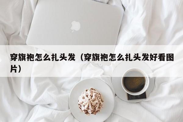 穿旗袍怎么扎头发（穿旗袍怎么扎头发好看图片）