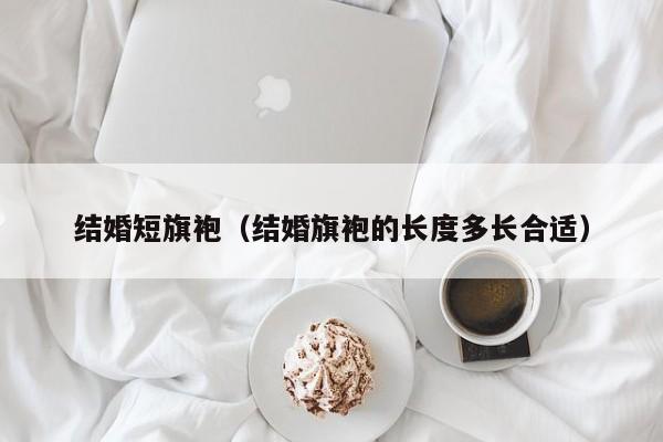 结婚短旗袍（结婚旗袍的长度多长合适）