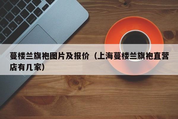 蔓楼兰旗袍图片及报价（上海蔓楼兰旗袍直营店有几家）