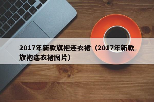 2017年新款旗袍连衣裙（2017年新款旗袍连衣裙图片）