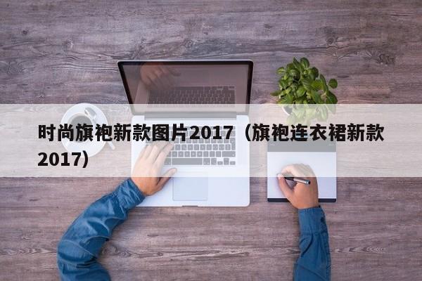 时尚旗袍新款图片2017（旗袍连衣裙新款2017）