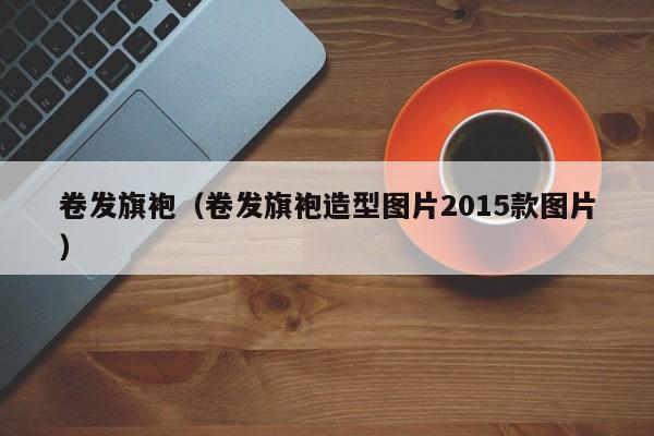 卷发旗袍（卷发旗袍造型图片2015款图片）