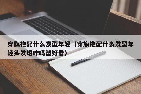 穿旗袍配什么发型年轻（穿旗袍配什么发型年轻头发短咋吗塑好看）