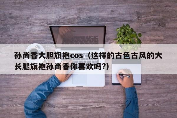 孙尚香大胆旗袍cos（这样的古色古风的大长腿旗袍孙尚香你喜欢吗?）