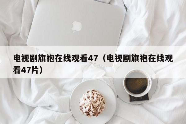 电视剧旗袍在线观看47（电视剧旗袍在线观看47片）