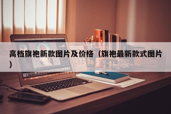 高档旗袍新款图片及价格（旗袍最新款式图片）