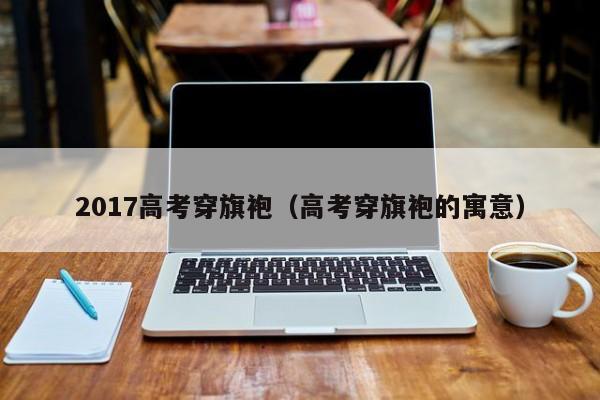 2017高考穿旗袍（高考穿旗袍的寓意）