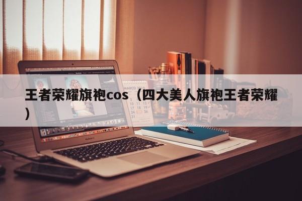 王者荣耀旗袍cos（四大美人旗袍王者荣耀）