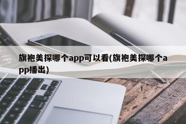 旗袍美探哪个app可以看(旗袍美探哪个app播出)