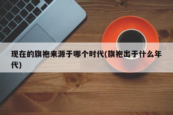 现在的旗袍来源于哪个时代(旗袍出于什么年代)