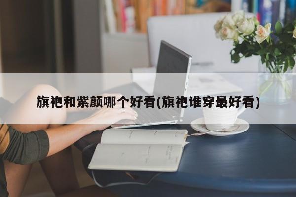 旗袍和紫颜哪个好看(旗袍谁穿最好看)