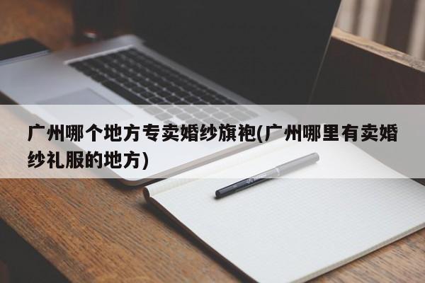 广州哪个地方专卖婚纱旗袍(广州哪里有卖婚纱礼服的地方)