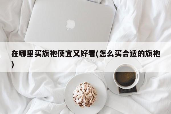 在哪里买旗袍便宜又好看(怎么买合适的旗袍)